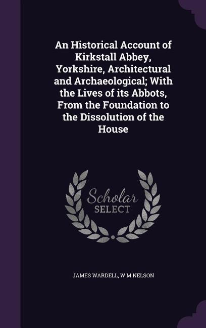 An Historical Account of Kirkstall Abbey Yorkshire Architectural and Archaeological; With the Lives of its Abbots From the Foundation to the Dissol