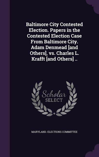 Baltimore City Contested Election. Papers in the Contested Election Case From Baltimore City. Adam Denmead [and Others] vs. Charles L. Krafft [and Others] ..