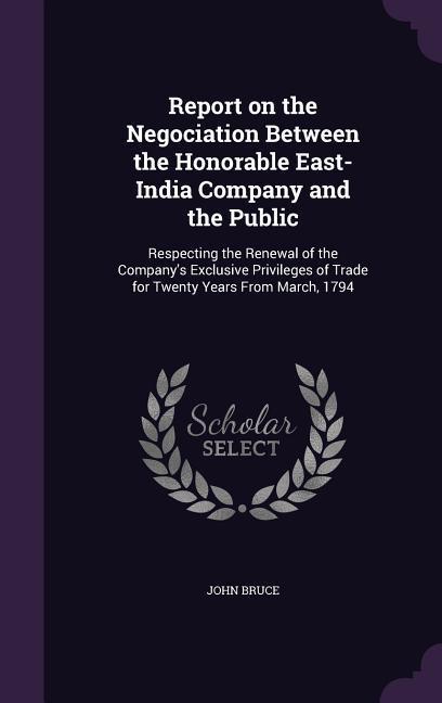 Report on the Negociation Between the Honorable East-India Company and the Public: Respecting the Renewal of the Company‘s Exclusive Privileges of Tra