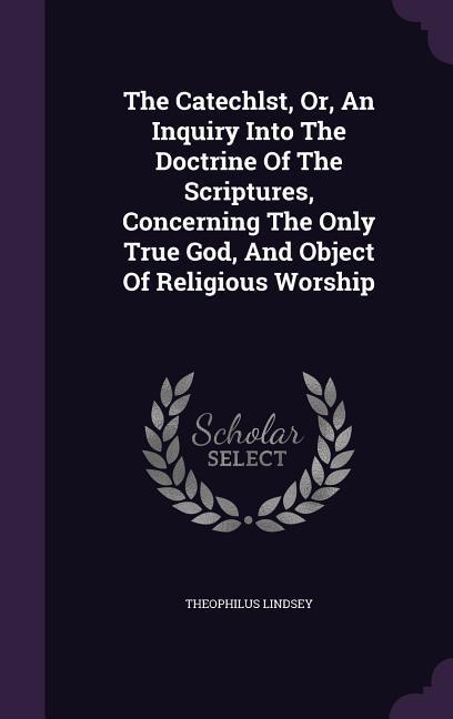 The Catechlst Or An Inquiry Into The Doctrine Of The Scriptures Concerning The Only True God And Object Of Religious Worship