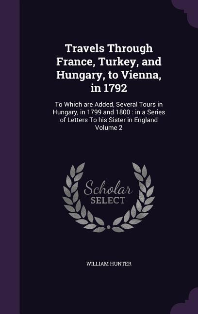 Travels Through France Turkey and Hungary to Vienna in 1792: To Which are Added Several Tours in Hungary in 1799 and 1800: in a Series of Letter