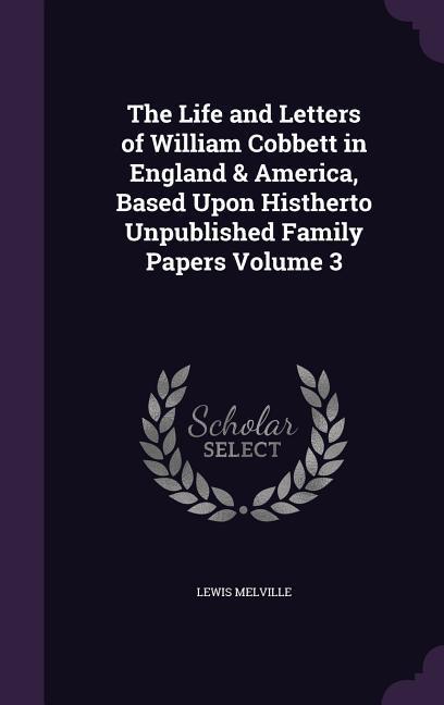The Life and Letters of William Cobbett in England & America Based Upon Histherto Unpublished Family Papers Volume 3