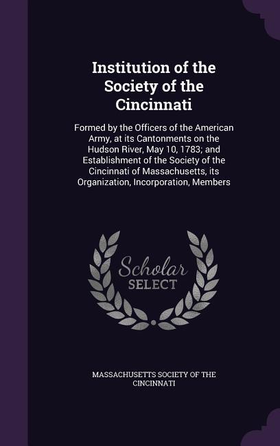 Institution of the Society of the Cincinnati: Formed by the Officers of the American Army at its Cantonments on the Hudson River May 10 1783; and E