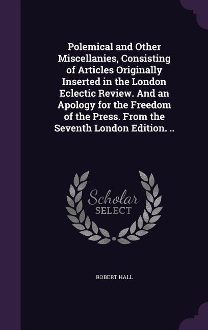 Polemical and Other Miscellanies Consisting of Articles Originally Inserted in the London Eclectic Review. And an Apology for the Freedom of the Press. From the Seventh London Edition. ..