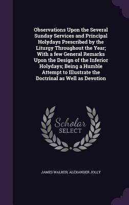 Observations Upon the Several Sunday Services and Principal Holydays Prescribed by the Liturgy Throughout the Year; With a few General Remarks Upon the  of the Inferior Holydays; Being a Humble Attempt to Illustrate the Doctrinal as Well as Devotion