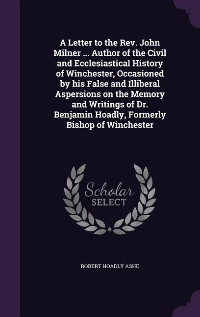 A Letter to the Rev. John Milner ... Author of the Civil and Ecclesiastical History of Winchester Occasioned by his False and Illiberal Aspersions on