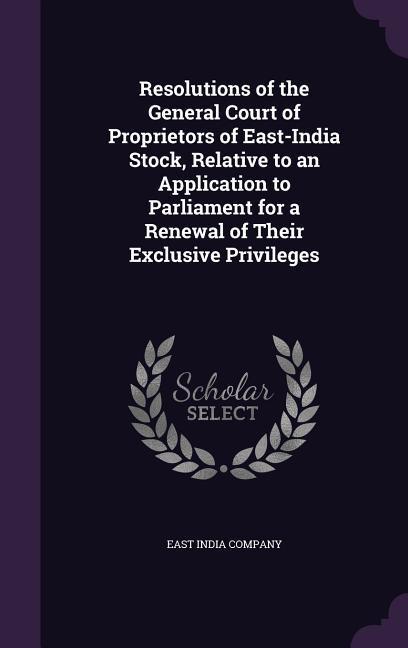 Resolutions of the General Court of Proprietors of East-India Stock Relative to an Application to Parliament for a Renewal of Their Exclusive Privileges