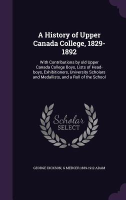 A History of Upper Canada College 1829-1892: With Contributions by old Upper Canada College Boys Lists of Head-boys Exhibitioners University Schol