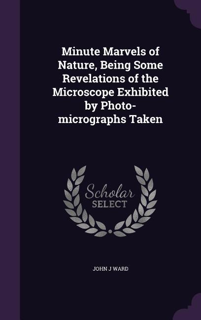 Minute Marvels of Nature Being Some Revelations of the Microscope Exhibited by Photo-micrographs Taken