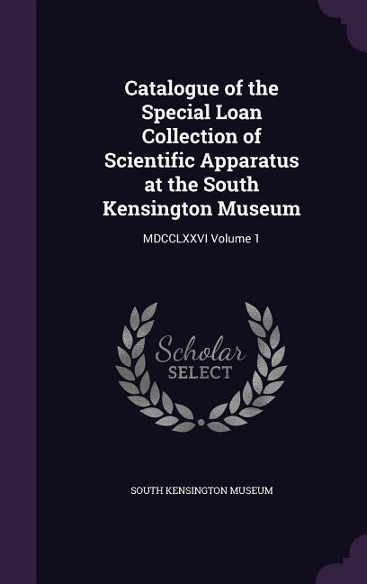 Catalogue of the Special Loan Collection of Scientific Apparatus at the South Kensington Museum: MDCCLXXVI Volume 1