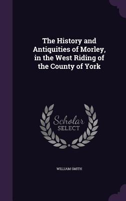 The History and Antiquities of Morley in the West Riding of the County of York