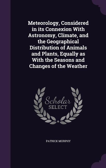 Meteorology Considered in its Connexion With Astronomy Climate and the Geographical Distribution of Animals and Plants Equally as With the Seasons and Changes of the Weather