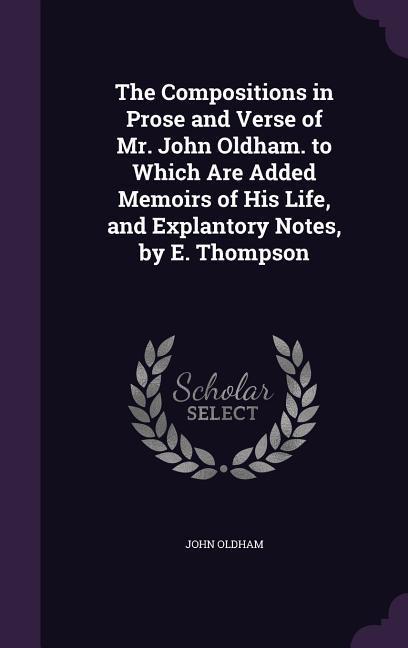 The Compositions in Prose and Verse of Mr. John Oldham. to Which Are Added Memoirs of His Life and Explantory Notes by E. Thompson