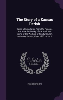 The Story of a Kansas Parish: Being a Compilation From the Records and a Partial Survey of the Work and Some of the Workers of Trinity Church Atchi