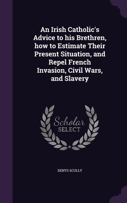 An Irish Catholic‘s Advice to his Brethren how to Estimate Their Present Situation and Repel French Invasion Civil Wars and Slavery