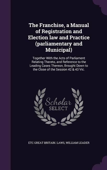 The Franchise a Manual of Registration and Election law and Practice (parliamentary and Municipal)