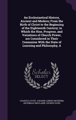 An Ecclesiastical History Ancient and Modern; From the Birth of Christ to the Beginning of the Eighteenth Century; in Which the Rise Progress and V