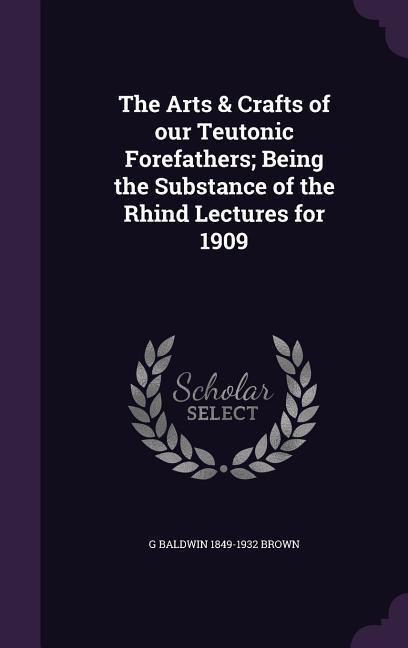 The Arts & Crafts of our Teutonic Forefathers; Being the Substance of the Rhind Lectures for 1909