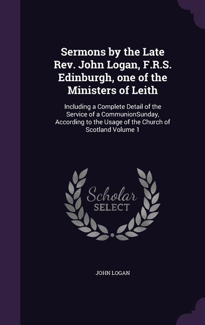 Sermons by the Late Rev. John Logan F.R.S. Edinburgh one of the Ministers of Leith: Including a Complete Detail of the Service of a CommunionSunday