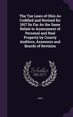 The Tax Laws of Ohio As Codified and Revised for 1917 So Far As the Same Relate to Assessment of Personal and Real Property by County Auditors Assessors and Boards of Revision
