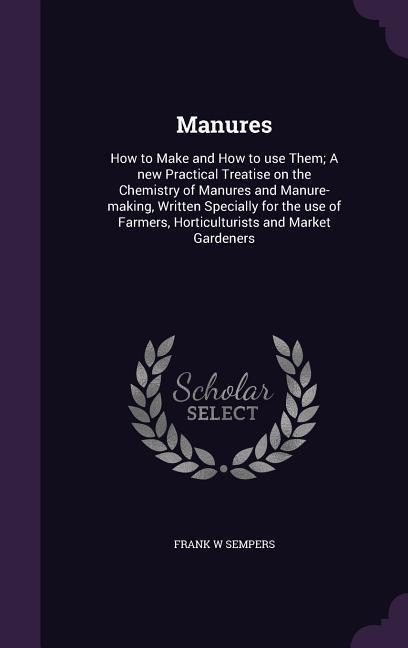 Manures: How to Make and How to use Them; A new Practical Treatise on the Chemistry of Manures and Manure-making Written Speci