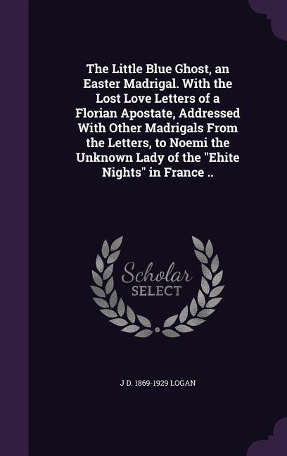 The Little Blue Ghost an Easter Madrigal. With the Lost Love Letters of a Florian Apostate Addressed With Other Madrigals From the Letters to Noemi the Unknown Lady of the Ehite Nights in France ..