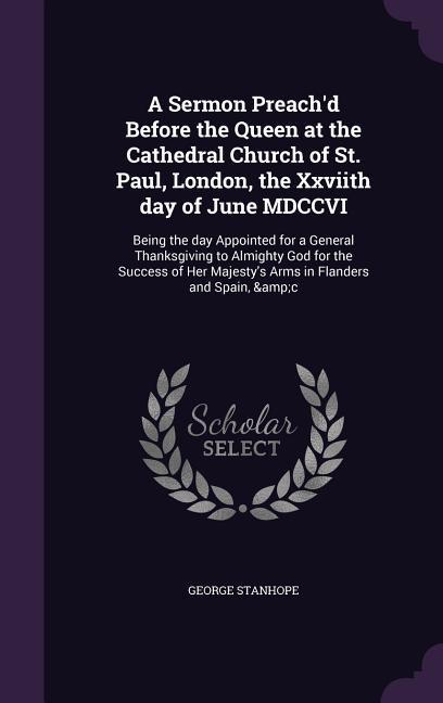 A Sermon Preach‘d Before the Queen at the Cathedral Church of St. Paul London the Xxviith day of June MDCCVI: Being the day Appointed for a General