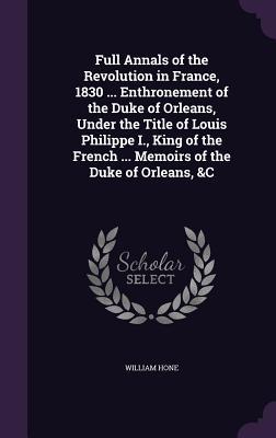 Full Annals of the Revolution in France 1830 ... Enthronement of the Duke of Orleans Under the Title of Louis Philippe I. King of the French ... Me