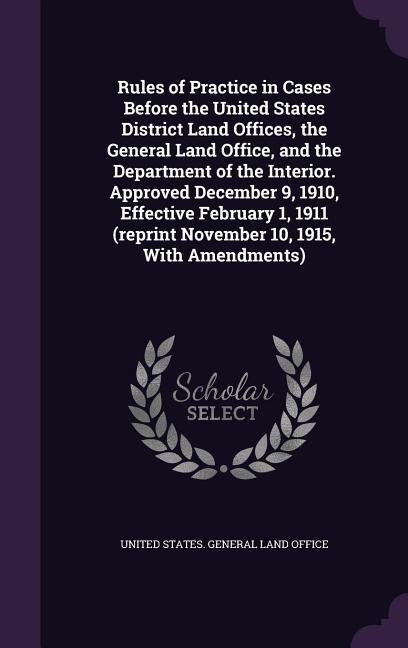 Rules of Practice in Cases Before the United States District Land Offices the General Land Office and the Department of the Interior. Approved December 9 1910 Effective February 1 1911 (reprint November 10 1915 With Amendments)