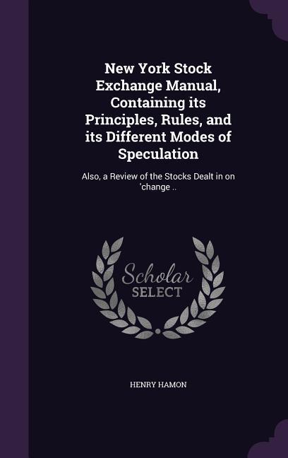 New York Stock Exchange Manual Containing its Principles Rules and its Different Modes of Speculation: Also a Review of the Stocks Dealt in on ‘ch