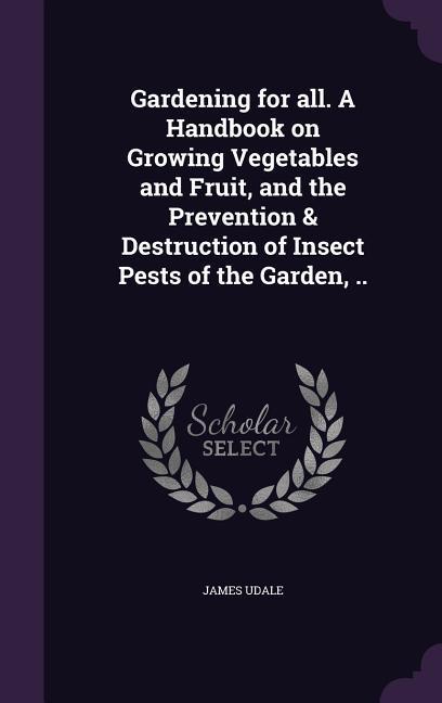 Gardening for all. A Handbook on Growing Vegetables and Fruit and the Prevention & Destruction of Insect Pests of the Garden ..