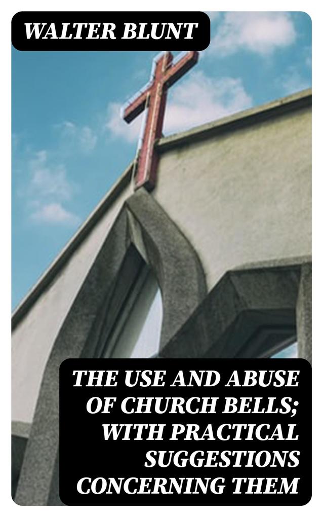 The Use and Abuse of Church Bells; With Practical Suggestions Concerning Them