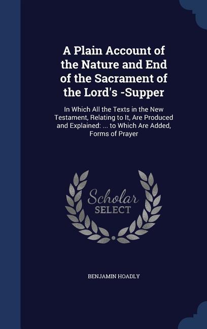 A Plain Account of the Nature and End of the Sacrament of the Lord‘s -Supper: In Which All the Texts in the New Testament Relating to It Are Produce