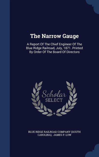 The Narrow Gauge: A Report Of The Chief Engineer Of The Blue Ridge Railroad July 1871. Printed By Order Of The Board Of Directors
