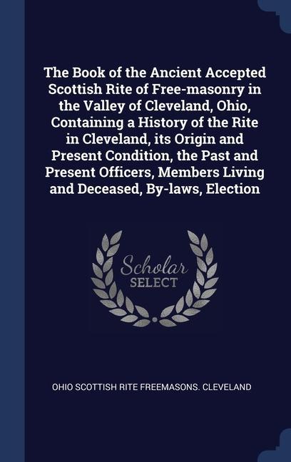 The Book of the Ancient Accepted Scottish Rite of Free-masonry in the Valley of Cleveland Ohio Containing a History of the Rite in Cleveland its Origin and Present Condition the Past and Present Officers Members Living and Deceased By-laws Election