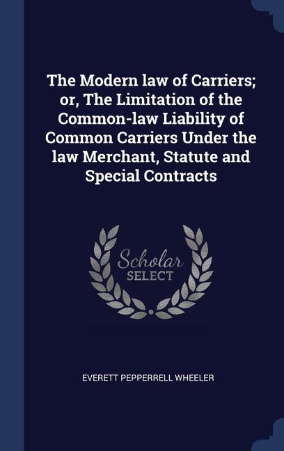 The Modern law of Carriers; or The Limitation of the Common-law Liability of Common Carriers Under the law Merchant Statute and Special Contracts