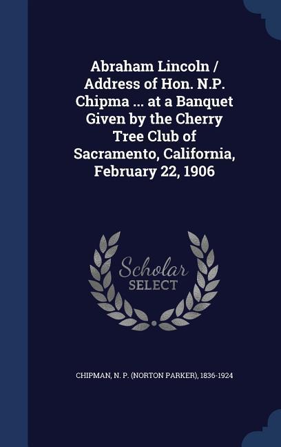 Abraham Lincoln / Address of Hon. N.P. Chipma ... at a Banquet Given by the Cherry Tree Club of Sacramento California February 22 1906