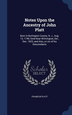Notes Upon the Ancestry of John Platt: Born in Burlington County N. J. Aug. 13 1749; Died Near Wilmington Del. Dec. 1823 and Also a List of his