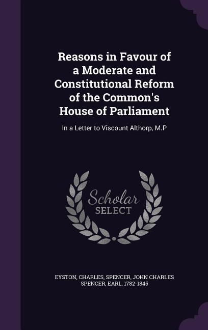 Reasons in Favour of a Moderate and Constitutional Reform of the Common‘s House of Parliament: In a Letter to Viscount Althorp M.P