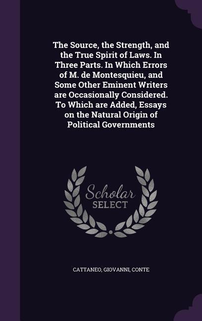 The Source the Strength and the True Spirit of Laws. In Three Parts. In Which Errors of M. de Montesquieu and Some Other Eminent Writers are Occasionally Considered. To Which are Added Essays on the Natural Origin of Political Governments