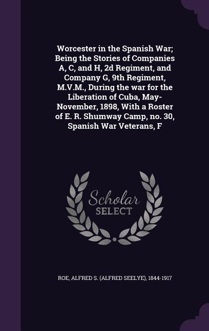 Worcester in the Spanish War; Being the Stories of Companies A C and H 2d Regiment and Company G 9th Regiment M.V.M. During the war for the Liberation of Cuba May-November 1898 With a Roster of E. R. Shumway Camp no. 30 Spanish War Veterans F