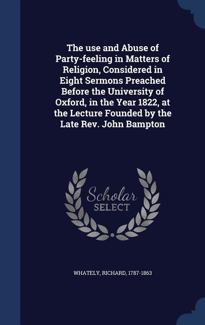 The use and Abuse of Party-feeling in Matters of Religion Considered in Eight Sermons Preached Before the University of Oxford in the Year 1822 at