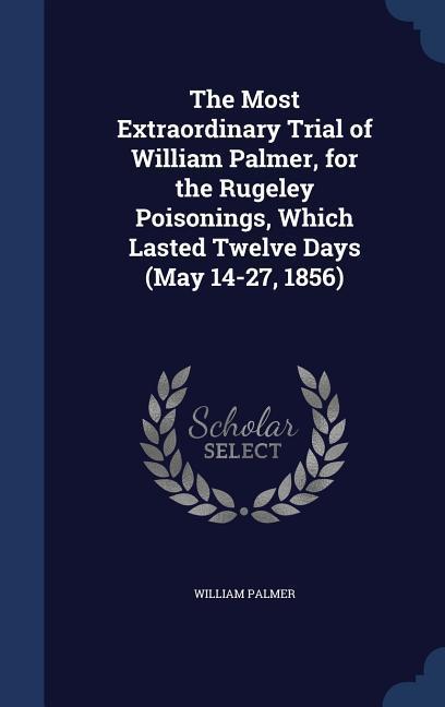 The Most Extraordinary Trial of William Palmer for the Rugeley Poisonings Which Lasted Twelve Days (May 14-27 1856)