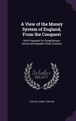 A View of the Money System of England From the Conquest: With Proposals for Establishing a Secure and Equable Credit Currency