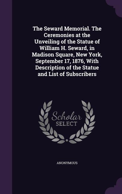 The Seward Memorial. The Ceremonies at the Unveiling of the Statue of William H. Seward in Madison Square New York September 17 1876 With Description of the Statue and List of Subscribers