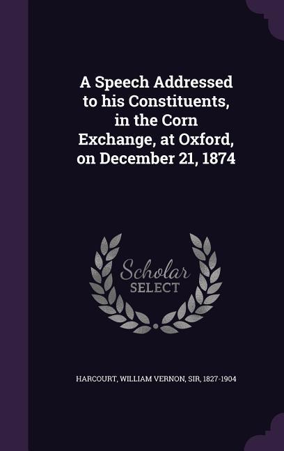 A Speech Addressed to his Constituents in the Corn Exchange at Oxford on December 21 1874