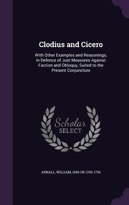 Clodius and Cicero: With Other Examples and Reasonings in Defence of Just Measures Against Faction and Obloquy Suited to the Present Con