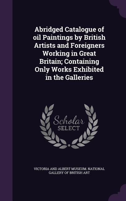 Abridged Catalogue of oil Paintings by British Artists and Foreigners Working in Great Britain; Containing Only Works Exhibited in the Galleries