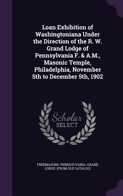 Loan Exhibition of Washingtoniana Under the Direction of the R. W. Grand Lodge of Pennsylvania F. & A.M. Masonic Temple Philadelphia November 5th to December 5th 1902