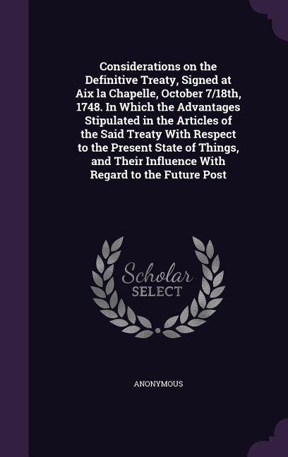 Considerations on the Definitive Treaty Signed at Aix la Chapelle October 7/18th 1748. In Which the Advantages Stipulated in the Articles of the Said Treaty With Respect to the Present State of Things and Their Influence With Regard to the Future Post
